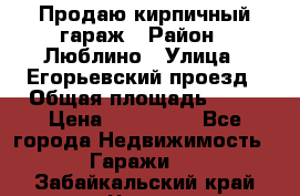 Продаю кирпичный гараж › Район ­ Люблино › Улица ­ Егорьевский проезд › Общая площадь ­ 18 › Цена ­ 280 000 - Все города Недвижимость » Гаражи   . Забайкальский край,Чита г.